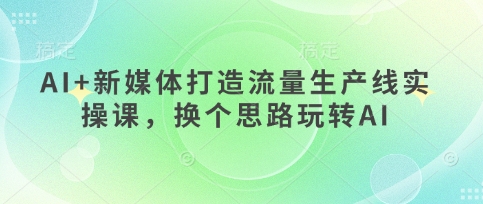 AI+新媒体打造流量生产线实操课，换个思路玩转AI-轻创终点站